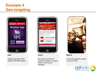 Example 4
Geo-targeting




 Goal                        Action                     Metrics

 Target consumers within     One click on banner for    Consumer redeems coupon
 specific USA DMA regions.   consumer redeem a coupon   in-store at POS.
                             which is sent by text
                             message.
 
