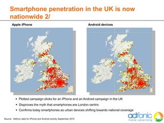Smartphone penetration in the UK is now
     nationwide 2/
       Apple iPhone                                                    Android devices




           Plotted campaign clicks for an iPhone and an Android campaign in the UK
            Disproves the myth that smartphones are London centric
            Confirms today smartphones as urban devices shifting towards national coverage

Source : Adfonic data for iPhone and Android activity September 2010
 