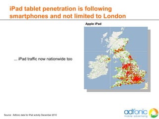 iPad tablet penetration is following
     smartphones and not limited to London
                                                        Apple iPad




          ... iPad traffic now nationwide too




Source : Adfonic data for iPad activity December 2010
 