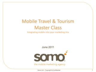 Mobile Travel & Tourism
     Master Class
  Integrating mobile into your marketing mix




                  June 2011




            Somo Ltd – Copyright & Confidential   1
 
