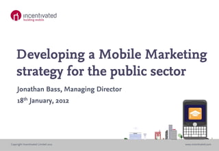 Developing a Mobile Marketing
    strategy for the public sector
     Jonathan Bass, Managing Director
     18th January, 2012




Copyright Incentivated Limited 2011     www.incentivated.com
 