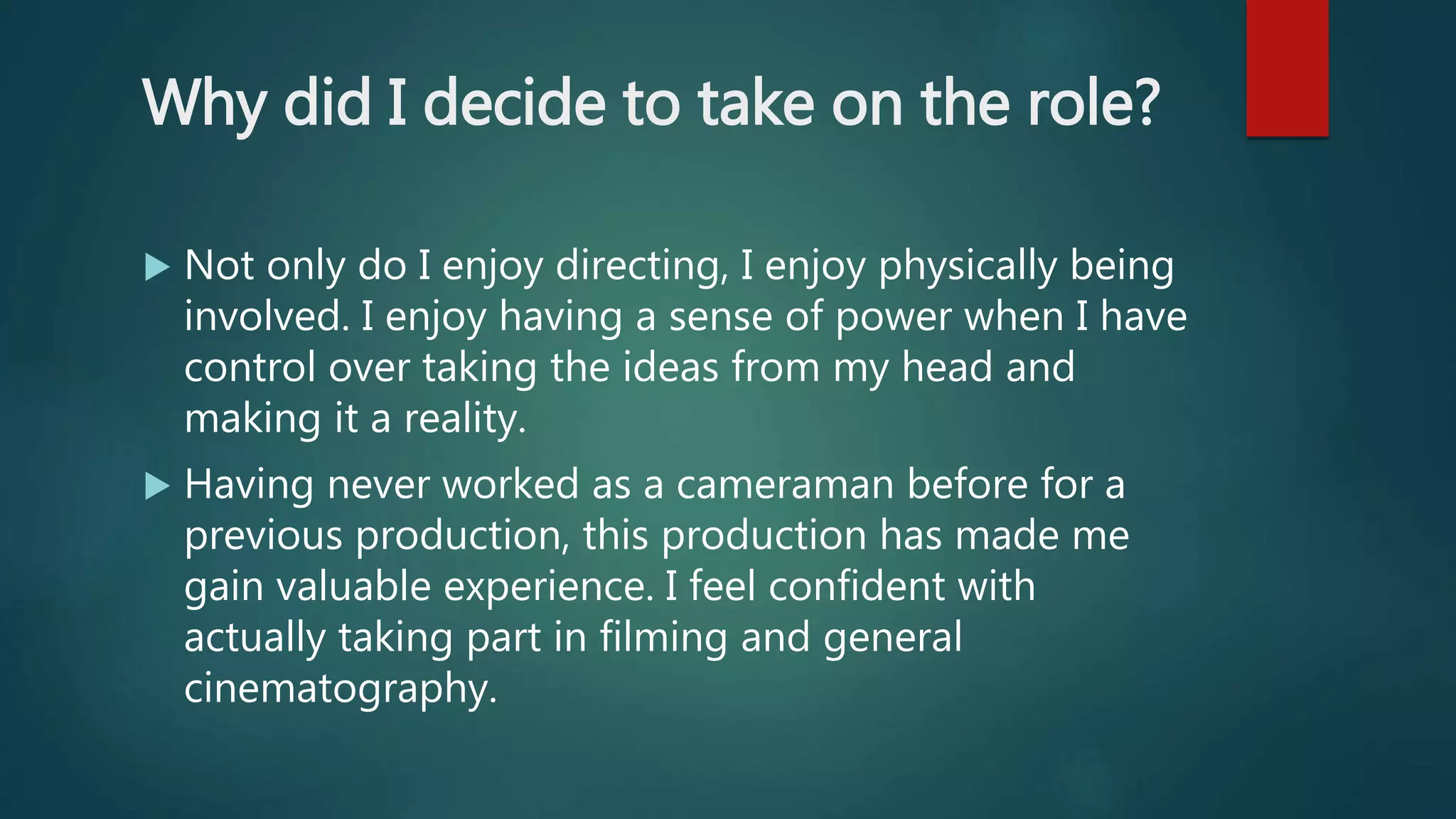 Why did I decide to take on the role?
 Not only do I enjoy directing, I enjoy physically being
involved. I enjoy having a sense of power when I have
control over taking the ideas from my head and
making it a reality.
 Having never worked as a cameraman before for a
previous production, this production has made me
gain valuable experience. I feel confident with
actually taking part in filming and general
cinematography.
 
