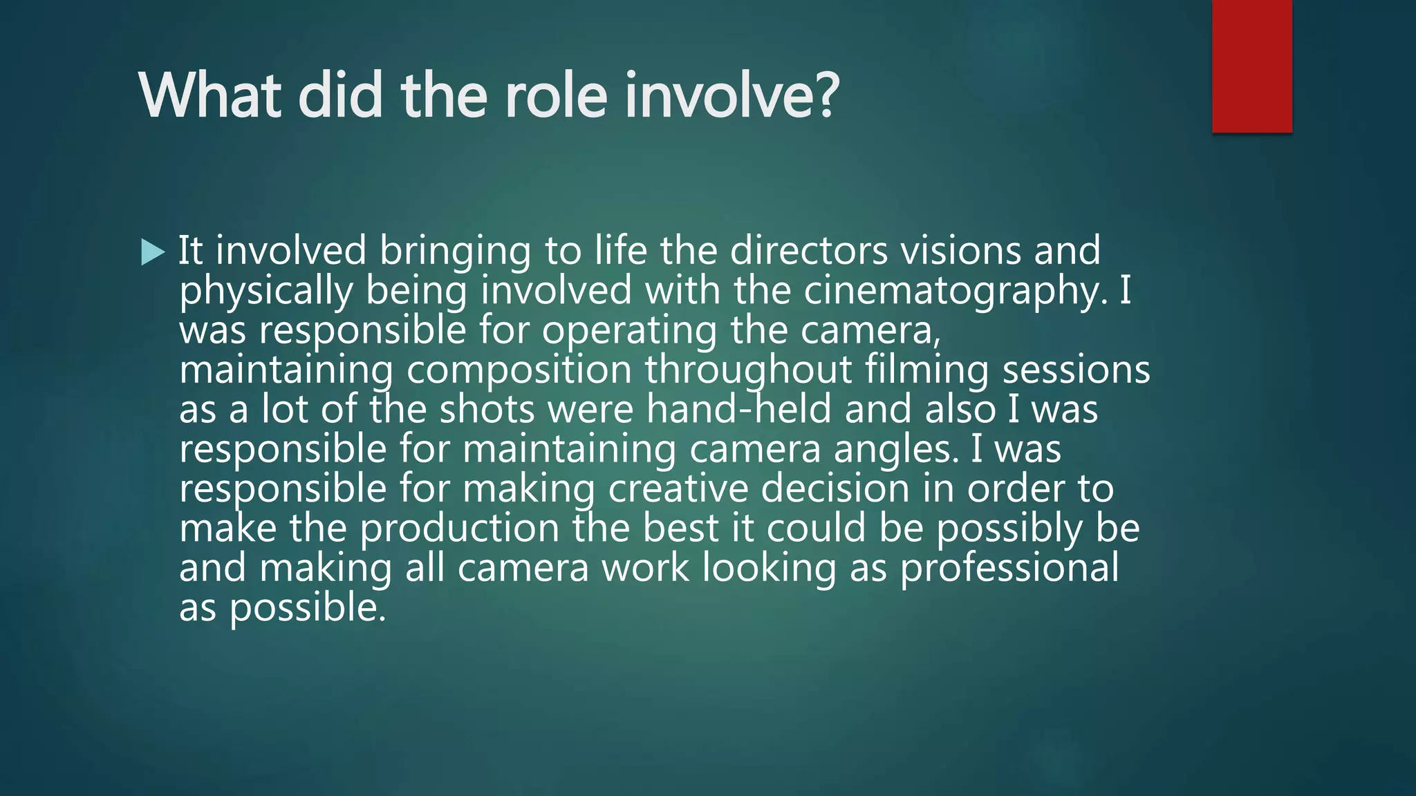 What did the role involve?
 It involved bringing to life the directors visions and
physically being involved with the cinematography. I
was responsible for operating the camera,
maintaining composition throughout filming sessions
as a lot of the shots were hand-held and also I was
responsible for maintaining camera angles. I was
responsible for making creative decision in order to
make the production the best it could be possibly be
and making all camera work looking as professional
as possible.
 