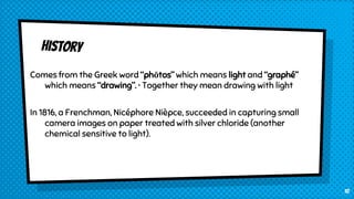 Comes from the Greek word “phōtos” which means light and “graphé”
which means “drawing”. • Together they mean drawing with light
In 1816, a Frenchman, Nicéphore Nièpce, succeeded in capturing small
camera images on paper treated with silver chloride (another
chemical sensitive to light).
10
 