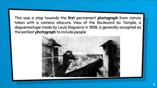 This was a step towards the first permanent photograph from nature
taken with a camera obscura. View of the Boulevard du Temple, a
daguerreotype made by Louis Daguerre in 1838, is generally accepted as
the earliest photograph to include people
11
 
