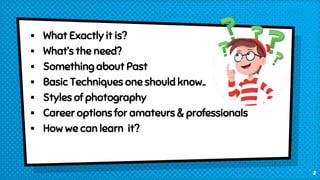  What Exactly it is?
 What’s the need?
 Something about Past
 Basic Techniques one should know..
 Styles of photography
 Career options for amateurs & professionals
 How we can learn it?
2
 