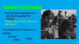 23
Portrait Photography
Portrait photography is a
photo of a person or
animal.
It is important to show an e
motion.
Scared
AngryOther…
What is the emotion shown in
this photo?
 