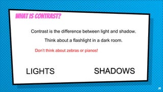 25
What is Contrast?
Contrast is the difference between light and shadow.
Think about a flashlight in a dark room.
Don’t think about zebras or pianos!
LIGHTS SHADOWS
 