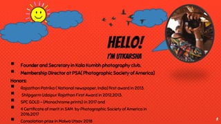 Hello!
I’m Utkarsha
 Founder and Secretary in Kala Kumbh photography club.
 Membership Director at PSA( Photographic Society of America)
Honors:
 Rajasthan Patrika ( National newspaper, India) first award in 2013.
 Shilpgarm Udaipur Rajathan First Award in 2012,2013.
 SPC GOLD - (Monochrome prints) in 2017 and
 4 Certificate of merit in SAM by Photographic Society of America in
2016,2017
 Consolation prize in Malwa Utsav 2018
3
 