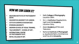 • NEWYORK INSTITUTE OF PHOTOGRAPHY
(NYIP)
• GOLDSMITHS UNIVERSITY OF LONDON.
• ISTITUTO EUROPEO DI DESIGN (IED)
• RYERSON UNIVERSITY.
• GNOMON SCHOOL OF VISUAL TRAINING. .
• YALE UNIVERSITY - SCHOOL OF ART. .
• INTERNATIONAL CENTRE
OF PHOTOGRAPHY (ICP) .
• ROYAL COLLEGE OF ART.
33
• Delhi College of Photography.
Location: Delhi.
• Sir J. J. Institute of Applied Arts.
Light and Life Academy.
Location: Ooty.
• Asian Academy of Film and
Television.
• National Institute of Photograph
y. Jawaharlal Nehru Architecture
and Fine Arts University.
•
 