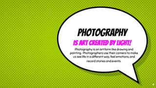 Photography
is Art created by Light!
Photography is an art form like drawing and
painting. Photographers use their camera to make
us see life in a different way, feel emotions, and
record stories and events.
9
 
