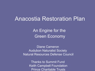 Anacostia Restoration Plan An Engine for the  Green Economy Diane Cameron  Audubon Naturalist Society  Natural Resources Defense Council Thanks to Summit Fund  Keith Campbell Foundation Prince Charitable Trusts 