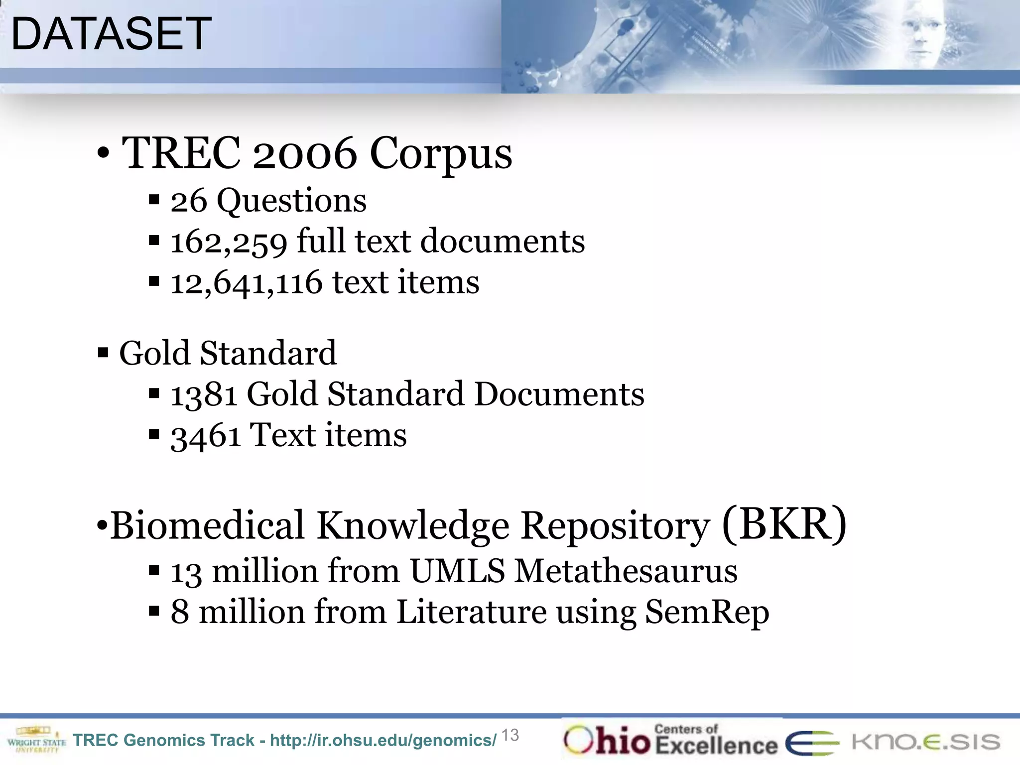 DATASET

    • TREC 2006 Corpus
           26 Questions
           162,259 full text documents
           12,641,116 text items

     Gold Standard
        1381 Gold Standard Documents
        3461 Text items

    •Biomedical Knowledge Repository (BKR)
           13 million from UMLS Metathesaurus
           8 million from Literature using SemRep


  TREC Genomics Track - http://ir.ohsu.edu/genomics/ 13
 
