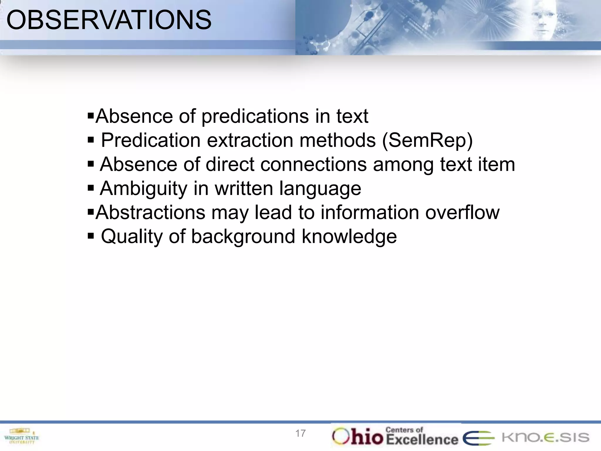 OBSERVATIONS


    Absence of predications in text
     Predication extraction methods (SemRep)
     Absence of direct connections among text item
     Ambiguity in written language
    Abstractions may lead to information overflow
     Quality of background knowledge




                          17
 