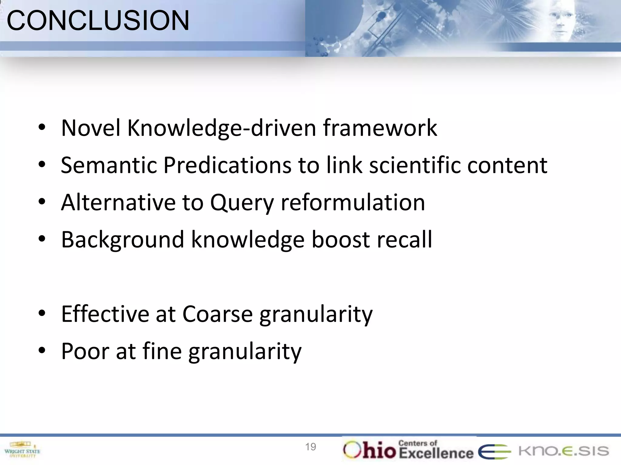 CONCLUSION


 •   Novel Knowledge-driven framework
 •   Semantic Predications to link scientific content
 •   Alternative to Query reformulation
 •   Background knowledge boost recall

 • Effective at Coarse granularity
 • Poor at fine granularity


                             19
 
