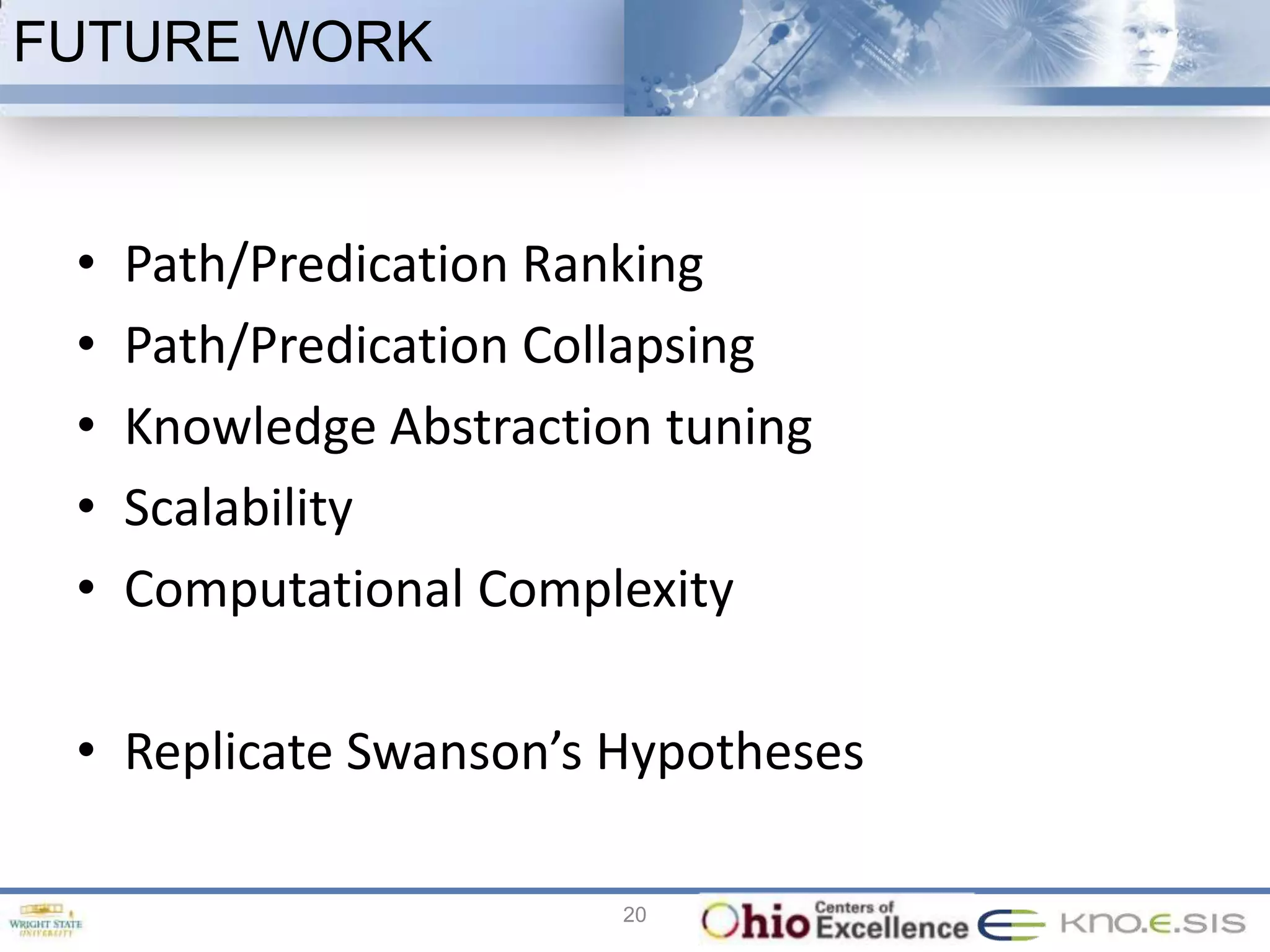 FUTURE WORK


 •   Path/Predication Ranking
 •   Path/Predication Collapsing
 •   Knowledge Abstraction tuning
 •   Scalability
 •   Computational Complexity

 • Replicate Swanson’s Hypotheses

                         20
 