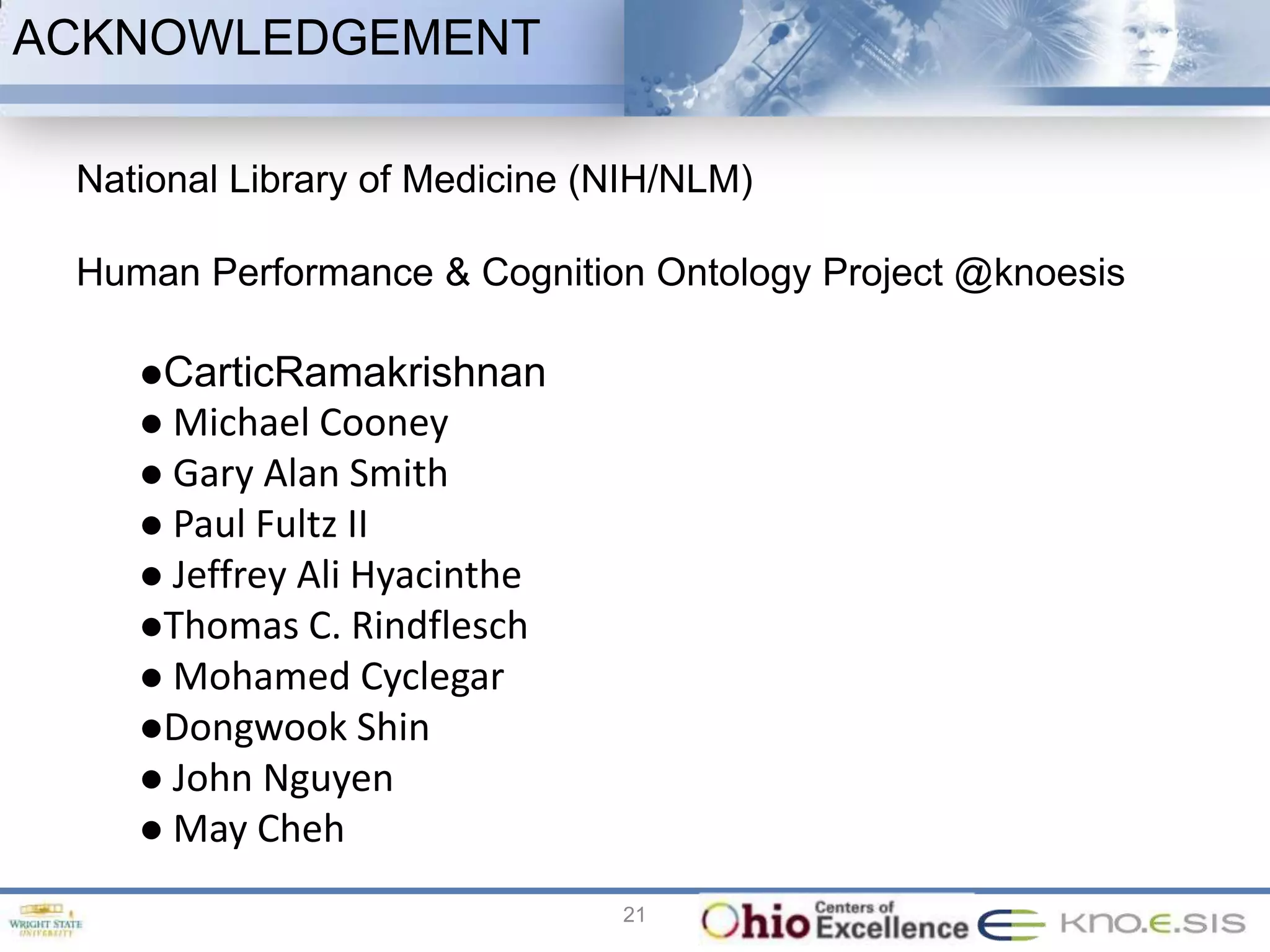 ACKNOWLEDGEMENT

 National Library of Medicine (NIH/NLM)

 Human Performance & Cognition Ontology Project @knoesis

    CarticRamakrishnan
     Michael Cooney
     Gary Alan Smith
     Paul Fultz  II
     Jeffrey Ali Hyacinthe
    Thomas C. Rindflesch
     Mohamed Cyclegar
    Dongwook Shin
     John Nguyen
     May Cheh

                               21
 