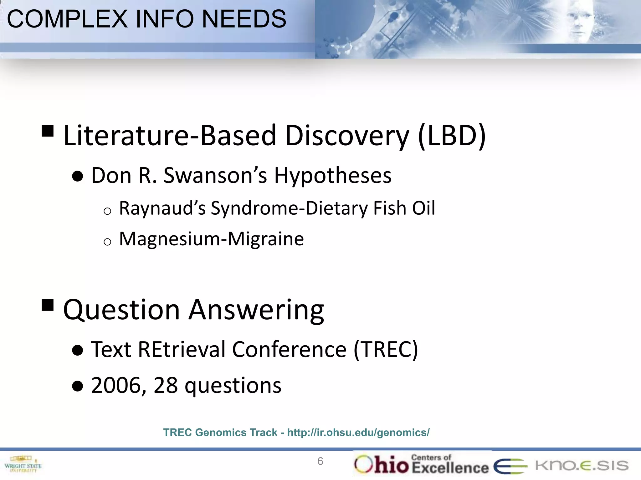 COMPLEX INFO NEEDS



   Literature-Based Discovery (LBD)
       Don R. Swanson’s Hypotheses
         o   Raynaud’s Syndrome-Dietary Fish Oil
         o   Magnesium-Migraine


   Question Answering
     Text REtrieval Conference (TREC)
     2006, 28 questions

                 TREC Genomics Track - http://ir.ohsu.edu/genomics/

                                             6
 