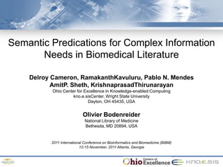 48th ACM Southeast Conference. ACMSE 2010.
Oxford, Mississippi. April 15-17, 2010.




  Semantic Predications for Complex Information
         Needs in Biomedical Literature

          Delroy Cameron, RamakanthKavuluru, Pablo N. Mendes
                 AmitP. Sheth, KrishnaprasadThirunarayan
                    Ohio Center for Excellence in Knowledge-enabled Computing
                              kno.e.sisCenter, Wright State University
                                      Dayton, OH 45435, USA


                                     Olivier Bodenreider
                                      National Library of Medicine
                                      Bethesda, MD 20894, USA


                   2011 International Conference on Bioinformatics and Biomedicine (BIBM)
                                   12-15 November, 2011 Atlanta, Georgia
 
