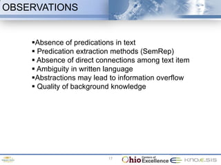 OBSERVATIONS


    Absence of predications in text
     Predication extraction methods (SemRep)
     Absence of direct connections among text item
     Ambiguity in written language
    Abstractions may lead to information overflow
     Quality of background knowledge




                          17
 