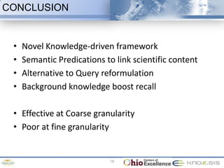 CONCLUSION


 •   Novel Knowledge-driven framework
 •   Semantic Predications to link scientific content
 •   Alternative to Query reformulation
 •   Background knowledge boost recall

 • Effective at Coarse granularity
 • Poor at fine granularity


                             19
 