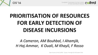 Open	Session	of	the	EuFMD	-	Cascais	–Portugal	26-28	October	2016	
PRIORITISATION	OF	RESOURCES	
FOR	EARLY	DETECTION	OF	
DISEASE	INCURSIONS	
	
A	Cameron,	AM	Bouhbal,	I	Ahamjik,		
H	Haj	Ammar,		K	Ouali,	M	Khayli,	F	Rosso	
 