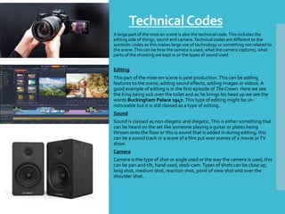 TechnicalCodes
A large part of the mise en scene is also the technical code.This includes the
editing side of things, sound and camera.Technical codes are different to the
symbolic codes as this makes large use of technology or something not related to
the scene.This can be how the camera is used, what the camera captures, what
parts of the shooting are kept in or the types of sound used.
Editing
This part of the mise-en-scene is post production.This can be adding
features to the scene, adding sound effects, adding images or videos. A
good example of editing is in the first episode of The Crown. Here we see
the King being sick over the toilet and as he brings his head up we see the
words Buckingham Palace 1947. This type of editing might be un-
noticeable but it is still classed as a type of editing.
Sound
Sound is classed as non-diegetic and diegetic.This is either something that
can be heard on the set like someone playing a guitar or plates being
thrown onto the floor or this is sound that is added in during editing, this
can be a sound track or a score of a film put over scenes of a movie orTV
show.
Camera
Camera is the type of shot or angle used or the way the camera is used, this
can be pan and tilt, hand used, stedi-cam. Types of shots can be close up,
long shot, medium shot, reaction shot, point of view shot and over the
shoulder shot.
 
