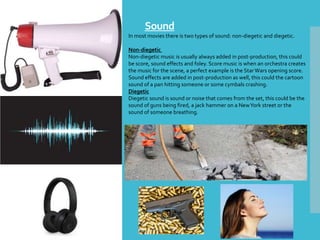 Sound
In most movies there is two types of sound: non-diegetic and diegetic.
Non-diegetic
Non-diegetic music is usually always added in post-production, this could
be score, sound effects and foley. Score music is when an orchestra creates
the music for the scene, a perfect example is the StarWars opening score.
Sound effects are added in post-production as well, this could the cartoon
sound of a pan hitting someone or some cymbals crashing.
Diegetic
Diegetic sound is sound or noise that comes from the set, this could be the
sound of guns being fired, a jack hammer on a NewYork street or the
sound of someone breathing.
 