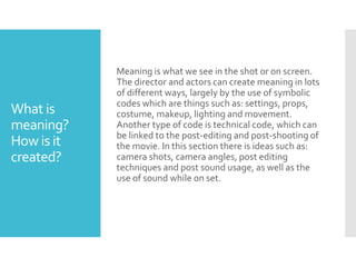 What is
meaning?
How is it
created?
Meaning is what we see in the shot or on screen.
The director and actors can create meaning in lots
of different ways, largely by the use of symbolic
codes which are things such as: settings, props,
costume, makeup, lighting and movement.
Another type of code is technical code, which can
be linked to the post-editing and post-shooting of
the movie. In this section there is ideas such as:
camera shots, camera angles, post editing
techniques and post sound usage, as well as the
use of sound while on set.
 