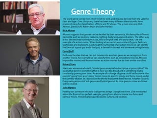 GenreTheory
The word genre comes from the French for kind, and it is also derived from the Latin for
class and type. Over the years, there has been many different theorists who have
produced ideas for classification of films and TV shows. The 4 main ones are: Rick
Altman, David Duff, Robert Stam and John Hartley.
Rick Altman
Altman suggests that genres can be decided by their semantics, this being the different
elements, such as location, costume, lighting, body language and actors. The other way
it was decided was by the syntactics, this is the plot lines and story ideas. Use the
example of a action movie. When looking at semantics we can identify guns, fast cars,
big houses and explosions. Looking at the syntactics of an action movie we can identify
the ideas of a good guy and a bad guy, a damsel in distress and someone saving the day.
David Duff
Duff uses the idea that we can put movies into a certain genre as we recognize it from
another movie, for example we can classify films such as James Bond movies, Mission
Impossible movies and Bourne movies as action movies due to their similar story line.
Robert Stam
Stam was someone who said, 'should genre analysis be descriptive or proscriptive?' His
idea is that genre is something that is now way too broad and is something that is
constantly growing over time. An example of a change of genre could be the movie 'the
exorcist' going from a very scary horror movie to a pretty cringy and funny movie, under
the comedy section. In a conclusion he thinks that genre doesn't exist. Another factor is
the growing amount of sub genres and hybrid genres. As time goes on more and more
will be created.
John Hartley
Hartley was someone who said that genres always change over time. Like mentioned
above the Exorcist is a perfect example, going from a horror movie to a funny and
comical movie. These changes can be due to culture and location.
 