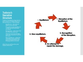 Todorov’s
Narrative
Structure
Todorov invented the idea that for
each movie or TV show there is a
set structure to it. That includes:
1. Equilibrium – the state of
balance and calmness
2. Disruption to the equilibrium
– when something breaks
the peace
3. Recognition – when they find
out what the issue was
4. Attempt to fix the damage –
when the characters try to fix
the issue
5. New equilibrium – when the
characters have solved the
issue and have fixed it and
things go back to normal.
After this you will see the cycle
repeat a few times.
 