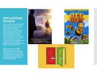OpenandClosed
Narratives
Open narrative is when there
seems to be no end to the
story, a perfect example of
this is aTV Soap like
EastEnders or Coronation
Street.This can be a link to
Personal Relationship and
Personal Identity as you
create some form of a bond
with the characters in theTV
shows if you are a regular
viewer. When looking at open
narratives in movies this
could be something like Harry
Potter or Blade Runner.
When looking at closed
narrative movies andTV
shows these are something
that there is only a few of or
even just one. In short, there
is a defined end to these, for
example the Bee Movie or
The Lovely Bones
 