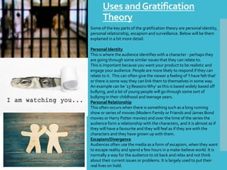 Uses andGratification
Theory
Some of the key parts of the gratification theory are personal identity,
personal relationship, escapism and surveillance. Below will be them
explained in a bit more detail.
Personal Identity
This is where the audience identifies with a character - perhaps they
are going through some similar issues that they can relate to.
This is important because you want your product to be realistic and
engage your audience. People are more likely to respond if they can
relate to it. This can often give the viewer a feeling of ‘I have felt that’
or there is some way they can link them to themselves in some way.
An example can be ’13 ReasonsWhy’ as this is based widely based off
bullying, and a lot of young people will go through some sort of
bullying in their childhood and teenage years.
Personal Relationship
This often occurs when there is something such as a long running
show or series of movies (Modern Family or Friends and James Bond
movies or Harry Potter movies) and over the time of the series the
audience form a relationship with the characters, and it is almost as if
they will have a favourite and they will feel as if they are with the
characters and they have grown up with them.
Escapism/Divergence
Audiences often use the media as a form of escapism, when they want
to escape reality and spend a few hours in a make-believe world. It is
normally a way for the audience to sit back and relax and not think
about their current issues or problems. It is largely used to put their
real lives on hold.
 
