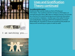 Uses andGratification
Theory continued
Surveillance/Information
Audiences often use the media as a form of finding out
information. This could be in the form of news or information, an
example being Sky News, BBC News or NatGeo Channel.This can also
be in the form of a movie that brings around historical information,
such as Dunkirk or Gladiator. Another type is the realityTV shows
such as Big Brother, Keeping upWith the Kardashians andGreat
British Bake off.The listedTV shows are something that people can
keep up with something as it goes on week by week.
 