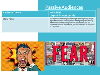 PassiveAudiences
AudienceTheory What is it?
(Explain in more detail)
Moral Panic Moral panic is the feeling of spreading fear among many people.
A great example for current times is the beginning of COVID-19.
When it first became a thing in the UK people went out and
bought lots and lots of toilet rolls, this was when the UK was close
to a lockdown.
 
