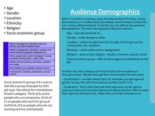 Audience Demographics
When it comes to creating a type of media be this aTV show, movie,
documentary or a reality series you always need to keep in mind who
your media will be aimed at.To do this you are able to use audience
demographics.The main demographics that are used are:
o Age – how old someone is?
o Gender – male, female or other
o Location – where do they live? Can be split into things such as
countryside, city, coastline
o Ethnicity – what is their ethnic background
o Religion – what is their religion – Muslim, Christian, Jewish, Hindi
o Socio-economic group – refer to the image and explanation to the
left
Another way that creators can find out about their audience is
through surveys. Results they get from this are split into two types:
- Quantitative – number based data, for example a simple age and
gender survey, this will come back as numbers andY or N.
- Qualitative - this is data that will come back and can be used as
more accurate and more descriptive as it allows the form filler to enter
their opinions and say more, rather than a number and yes or no.
Socio-economic groups are a way to
identify a group of people by their
job type. See above for a breakdown
of each category. Think of A as the
people who run companies, think of
C1 as people who work for group A
and think of E as people who are not
working and are unemployed.
 
