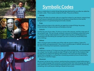 SymbolicCodes
When in media there is certain things that get described and this can often be called the
symbolic codes. There is quite a long list of codes. They are as follows:
• Settings
Setting in the idea of symbolic code can range from where it is set (interior, exterior) how
is it set (natural, stylized) and what does the background look like (is it the real life
background or is it a painted background inside a studio)
• Props
When looking at props in the code this can again be a range of things: key props,
incidental props, foreground props and background props.
• Costume
Another key part of any video, TV show or movie is the costume, and this is also part of
the symbolic code. This can include: authentic costume (is it linking to where the movie
or TV show is being made) stylized (is it made to look very fancy and flamboyant) or
coordinated with the setting (for example if you are in a forest you would likely have
camo clothing)
• Makeup
When moving to look at another part of the code we come to makeup. Types of it
are naturalistic and expressionistic. One is how it would be seen in real life, natural, and
the other is showing more expression, expressionistic.
• Lighting
The lighting in movies or TV shows are a key part of the symbolic key, it can be separated
into 3 types: low key light (usually key light, fill light or back light for illumination), high
key light (aims to reduce the lighting ratio present in the scene) and natural lighting
(when there is daylight or a sunset/rise or something outside by force of nature that is
allowing you to see the image.)
• Movement
Movement can be put into 3 sections: positioning (how someone is stood while acting or
in shot), body language (how someone is acting and what their body language says about
them while they are in shot) and facial expressions (this is when someone is expressing
something, this could be just a feeling or all part of one action)
 