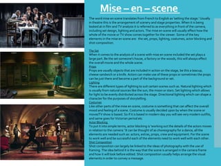 Mise – en – scene
The word mise en scene translates from French to English as 'setting the stage.' Usually
in theatre this is the arrangement of scenery and stage properties. When it is being
looked at in film and TV analysis it is referred to as everything in front of the camera,
including set design, lighting and actors. The mise en scene will usually effect how the
whole of the movie or TV show comes together for the viewer. Some of the key
elements in the mise en scene are: the set, props, lighting, costumes, actor blocking and
shot composition.
The Set
When it comes to the analysis of a scene with mise en scene included the set plays a
large part. Be the set someone's house, a factory or the woods, this will always effect
the overall movie and the whole scene.
Props
Props are usually objects that are included in action on the stage, be this a teacup,
cheese sandwich or a knife. Actors can make use of these props or sometimes the props
can be just there and become a part of the background or set.
Lighting
There are different types of lighting to suit certain scenes such as. Natural lighting which
is usually from natural sources like the sun, the moon or stars. Set lighting which allows
for light to be evenly distributed across the stage. Directional lighting which can shape a
character for the purposes of storytelling.
Costumes
Like other parts of the mise en scene, costume is something that can affect the overall
mood and feeling of a scene. Costume is usually decided upon by when the scene or
movie/TV show is based. So if it is based in modern day you will see very modern outfits,
and same goes for Victorian period etc
Actor Blocking
To put it into simple terms, actor blocking is 'working out the details of the actors moves
in relation to the camera.' It can be thought of as choreography for a dance, all the
elements are needed such as: actors, extras, props, crew and equipment. For the scene
to work well and be successful each of the elements need to work well with each other.
Shot Composition
Shot composition can largely be linked to the ideas of photography with the use of
framing. The idea behind it is the way that the scene is arranged in the camera frame
and how it will look before edited. Shot composition usually helps arrange the visual
elements in order to convey a message.
 