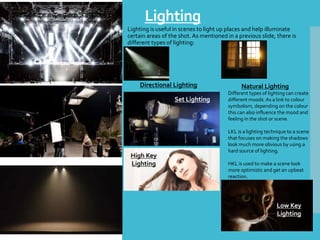 Lighting
Lighting is useful in scenes to light up places and help illuminate
certain areas of the shot. As mentioned in a previous slide, there is
different types of lighting:
Directional Lighting Natural Lighting
Set Lighting
Different types of lighting can create
different moods. As a link to colour
symbolism, depending on the colour
this can also influence the mood and
feeling in the shot or scene.
LKL is a lighting technique to a scene
that focuses on making the shadows
look much more obvious by using a
hard source of lighting.
HKL is used to make a scene look
more optimistic and get an upbeat
reaction.
High Key
Lighting
Low Key
Lighting
 