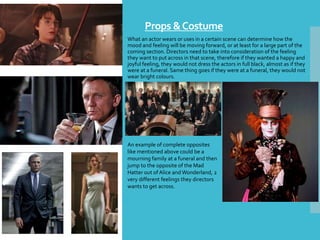 Props &Costume
What an actor wears or uses in a certain scene can determine how the
mood and feeling will be moving forward, or at least for a large part of the
coming section. Directors need to take into consideration of the feeling
they want to put across in that scene, therefore if they wanted a happy and
joyful feeling, they would not dress the actors in full black, almost as if they
were at a funeral. Same thing goes if they were at a funeral, they would not
wear bright colours.
An example of complete opposites
like mentioned above could be a
mourning family at a funeral and then
jump to the opposite of the Mad
Hatter out of Alice and Wonderland, 2
very different feelings they directors
wants to get across.
 