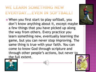  When you first start to play softball, you
 don’t know anything about it, except maybe
 a few things that you have picked up along
 the way from others. Every practice you
 learn something new, eventually learning the
 game, but you can never stop improving. The
 same thing is true with your faith. You can
 come to know God through scripture and
 through other people’s actions, but never to
 the full extent.
 