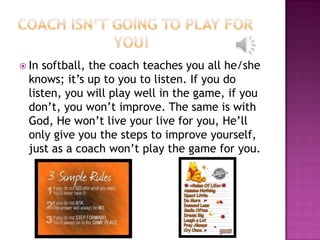  In softball, the coach teaches you all he/she
  knows; it’s up to you to listen. If you do
  listen, you will play well in the game, if you
  don’t, you won’t improve. The same is with
  God, He won’t live your live for you, He’ll
  only give you the steps to improve yourself,
  just as a coach won’t play the game for you.
 