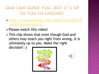  http://www.youtube.com/watch?v=ubVEZpTs
  -qc&feature=related
 Please watch this video!
 This clip shows that even though God and
  others may teach you right from wrong, it is
  ultimately up to you. Make the right
  decision! :)
 