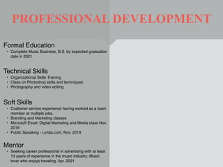 PROFESSIONAL DEVELOPMENT
Mentor
• Seeking career professional in advertising with at least
13 years of experience in the music industry; Music
lover who enjoys traveling, Apr. 2021
Formal Education
• Complete Music Business, B.S. by expected graduation
date in 2021
Technical Skills
• Organizational Skills Training
• Class on Photoshop skills and techniques
• Photography and video editing
Soft Skills
• Customer service experience having worked as a team
member at multiple jobs.
• Branding and Marketing classes
• Microsoft Excel; Digital Marketing and Media class Nov.
2019
• Public Speaking - Lynda.com, Nov. 2019
 