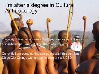 I’m after a degree in Cultural Anthropology   The study of how human culture develops, changes and influences  human behavior is my best aligned field of study to my  passion . Currently I am pursuing this degree program through San  Diego City College with a transfer program to UCSD. 