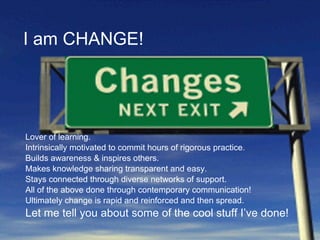 I am CHANGE! Lover of learning. Intrinsically motivated to commit hours of rigorous practice. Builds awareness & inspires others. Makes knowledge sharing transparent and easy. Stays connected through diverse networks of support. All of the above done through contemporary communication! Ultimately change is rapid and reinforced and then spread. Let me tell you about some of the cool stuff I’ve done! 