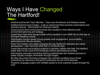 Ways I Have  Changed  The Hartford! Hartford weConnect Team Member - Team won the Movers and Shakers Award Hartford teamConnect Creator - a tab on weConnect that connects virtual teams and business groups.  (Nominated for Chairman Award) Crowd source work environment trends that resulted in more effective work environment planning and strategy. United Way Flash Mob thought leader which resulted in over 4000 hits it’s first day on iConnect breaking records. Gamification thought leader driving greater work engagement, accountability, performance for remote workers. Grow Your Career site creator changing the way Hartford Employees see career development - had more than 2000 hits in it’s first 60 days. I track site activity and produce analytics to decision makers that help The Hartford better listen to the voice of the Employee without administering surveys. Info-Graphic advocate connecting training professionals with creative services to better simplify complex information through images. My Stop Document Dumping campaign has reduced countless hours of lost productivity by reducing e-mail jail for employees all over the Enterprise! Powerful Language project with CEM&S poised to drive customer loyalty through the roof! 