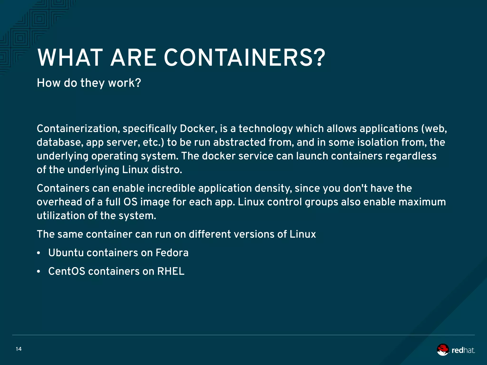 14
WHAT ARE CONTAINERS?
How do they work?
Containerization, specifically Docker, is a technology which allows applications (web,
database, app server, etc.) to be run abstracted from, and in some isolation from, the
underlying operating system. The docker service can launch containers regardless
of the underlying Linux distro.
Containers can enable incredible application density, since you don't have the
overhead of a full OS image for each app. Linux control groups also enable maximum
utilization of the system.
The same container can run on different versions of Linux
● Ubuntu containers on Fedora
● CentOS containers on RHEL
 