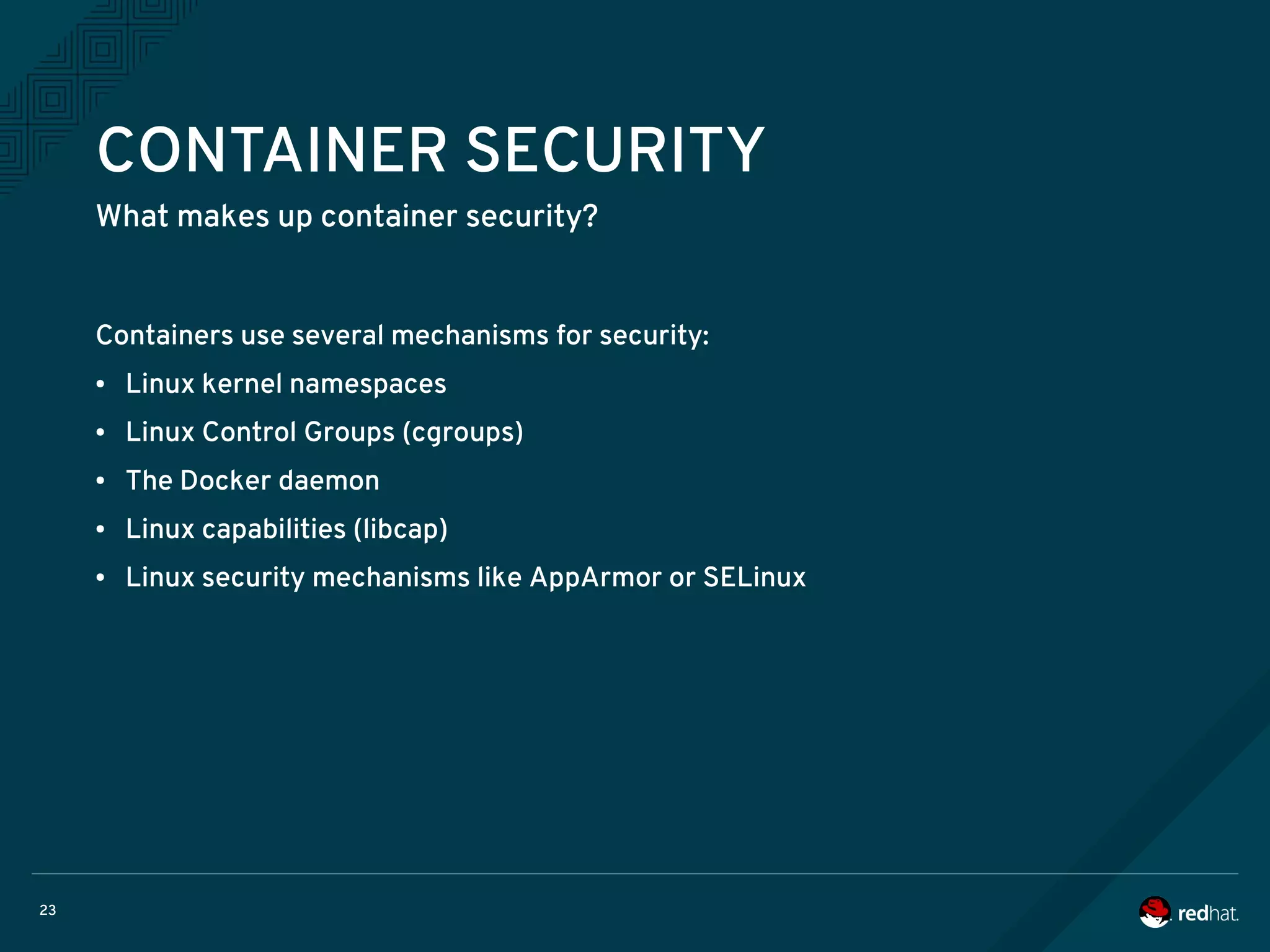 23
CONTAINER SECURITY
What makes up container security?
Containers use several mechanisms for security:
● Linux kernel namespaces
● Linux Control Groups (cgroups)
● The Docker daemon
● Linux capabilities (libcap)
● Linux security mechanisms like AppArmor or SELinux
 