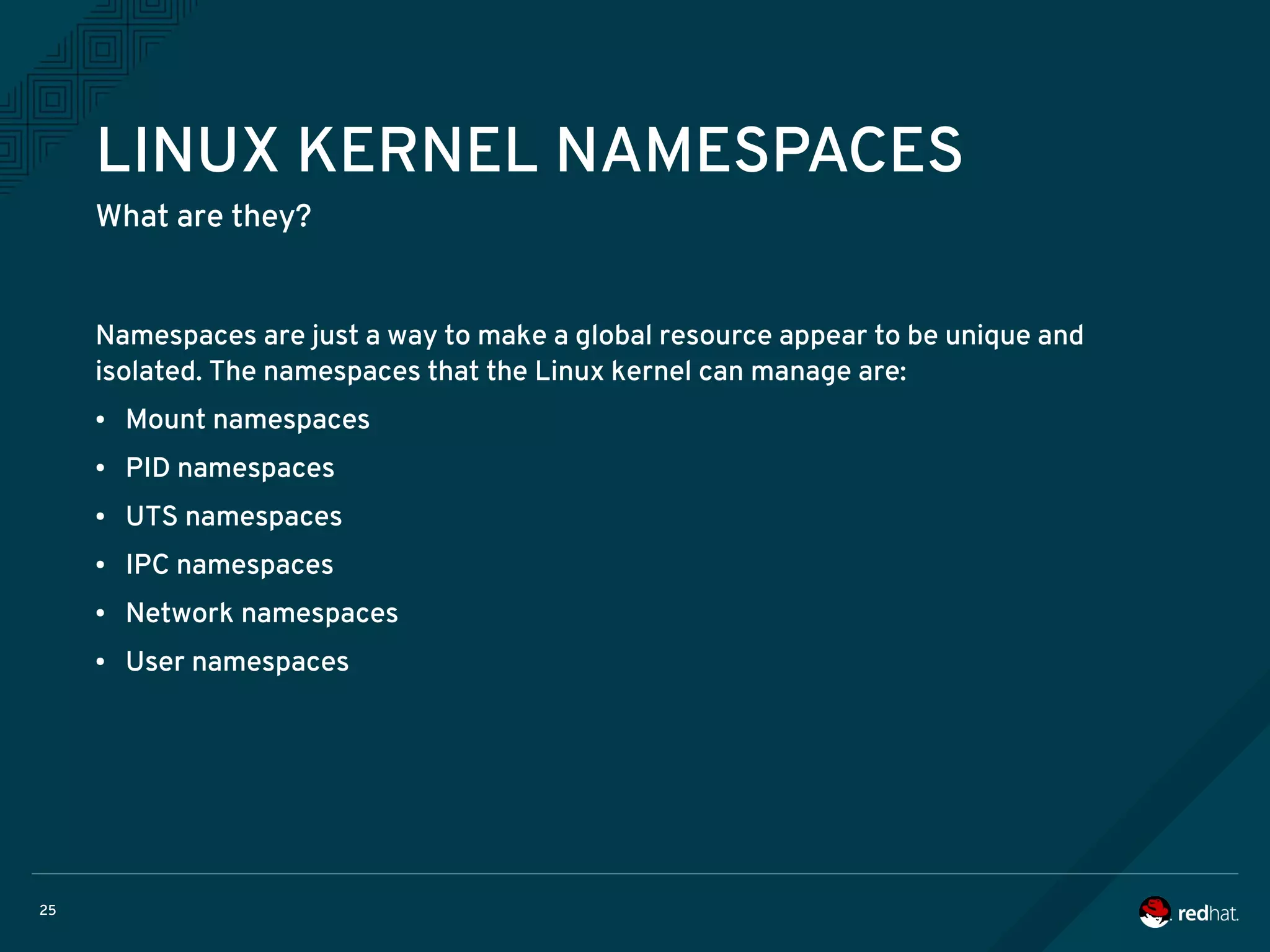 25
LINUX KERNEL NAMESPACES
What are they?
Namespaces are just a way to make a global resource appear to be unique and
isolated. The namespaces that the Linux kernel can manage are:
● Mount namespaces
● PID namespaces
● UTS namespaces
● IPC namespaces
● Network namespaces
● User namespaces
 